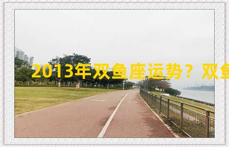 2013年双鱼座运势？双鱼座2012