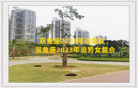 双鱼座2023年运势女，双鱼座2023年运势女复合