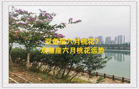 双鱼座六月桃花？双鱼座六月桃花运势