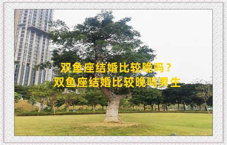 双鱼座结婚比较晚吗？双鱼座结婚比较晚吗男生